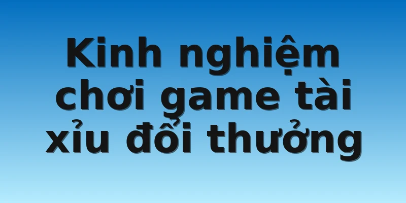 Kinh nghiệm chơi game tài xỉu đổi thưởng 