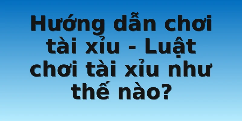 Hướng dẫn chơi tài xỉu - Luật chơi tài xỉu như thế nào? 