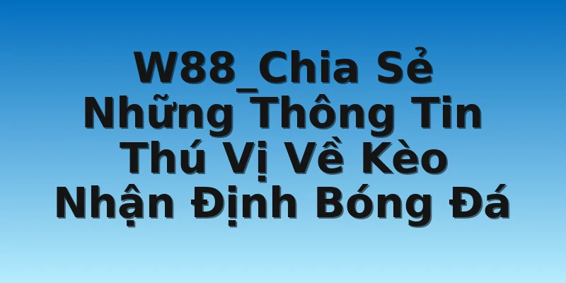 W88_Kèo Nhận Định Bóng Đá - Các Thông Tin Thú Vị 2 W88_Chia Sẻ Những Thông Tin Thú Vị Về Kèo Nhận Định Bóng Đá