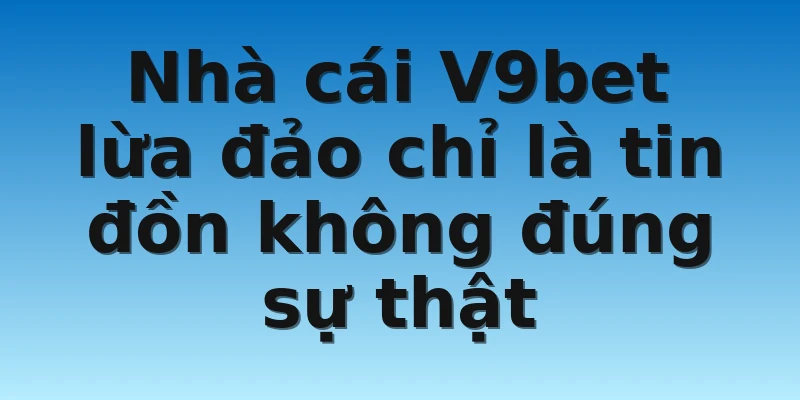 Nhà cái V9bet lừa đảo chỉ là tin đồn không đúng sự thật
