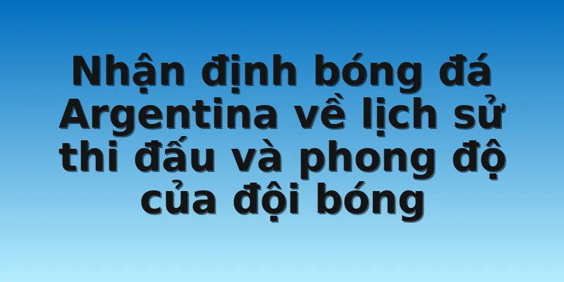 Nhận định bóng đá Argentina về lịch sử thi đấu và phong độ của đội bóng