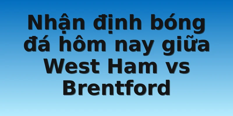 Nhận định bóng đá hôm nay giữa West Ham vs Brentford