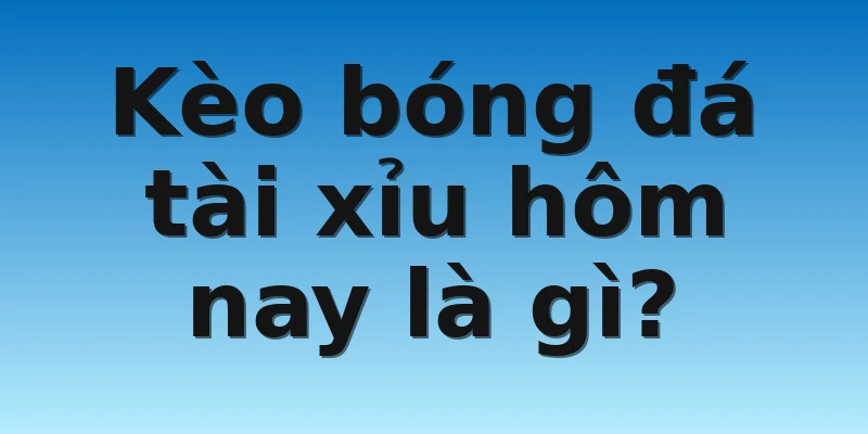 Kèo bóng đá tài xỉu hôm nay là gì? 