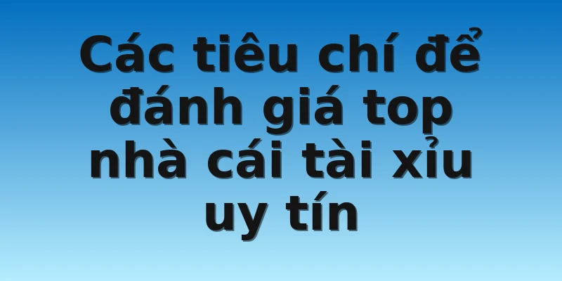 Các tiêu chí để đánh giá top nhà cái tài xỉu uy tín