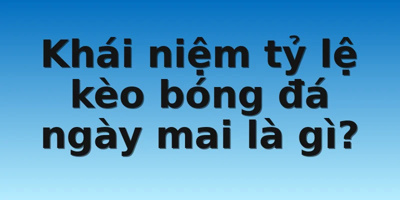 Khái niệm tỷ lệ kèo bóng đá ngày mai là gì?