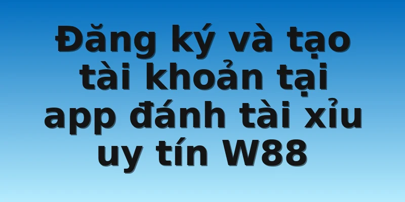 Đăng ký và tạo tài khoản tại app đánh tài xỉu uy tín W88