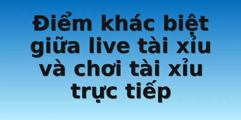 Điểm khác biệt giữa live tài xỉu và chơi tài xỉu trực tiếp