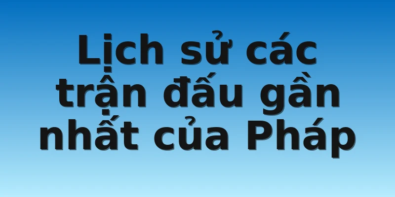 Lịch sử các trận đấu gần nhất của Pháp