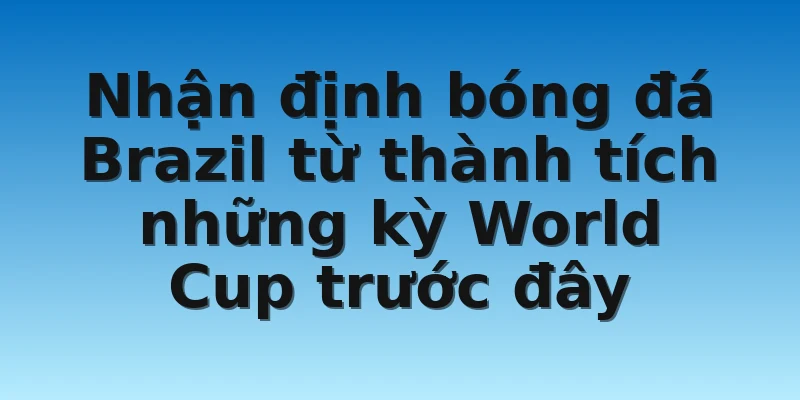 Nhận định bóng đá Brazil từ thành tích những kỳ World Cup trước đây