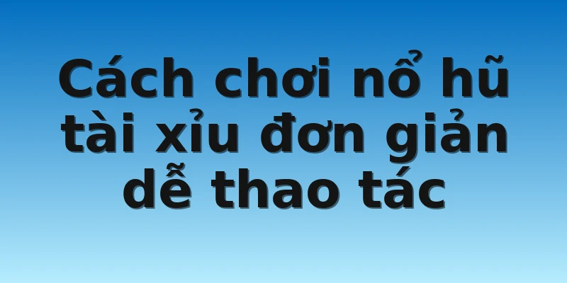 Cách chơi nổ hũ tài xỉu đơn giản dễ thao tác