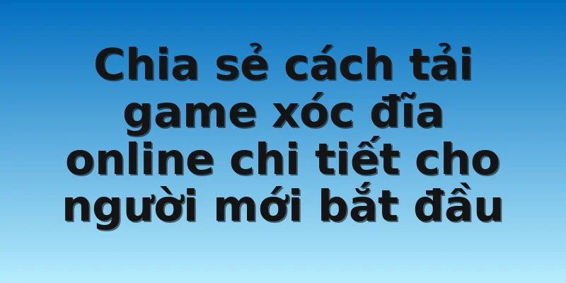 Chia sẻ cách tải game xóc đĩa online chi tiết cho người mới bắt đầu