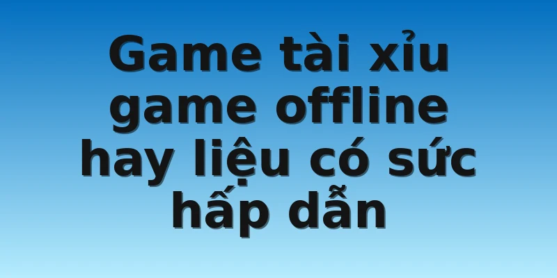 Game tài xỉu game offline hay liệu có sức hấp dẫn