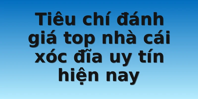Tiêu chí đánh giá top nhà cái xóc đĩa uy tín hiện nay