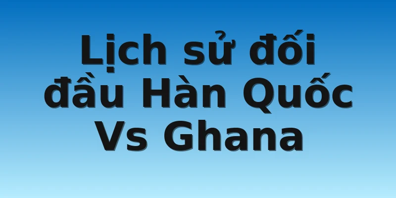 Lịch sử đối đầu Hàn Quốc Vs Ghana