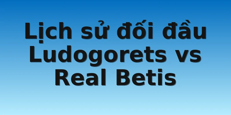 Lịch sử đối đầu Ludogorets vs Real Betis