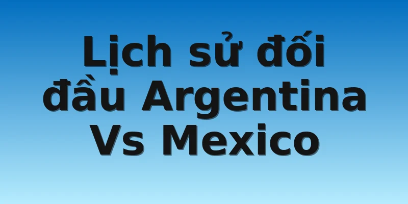 W88_Argentina Vs Mexico, Nhận Định World Cup 2022 4 Lịch sử đối đầu Argentina Vs Mexico