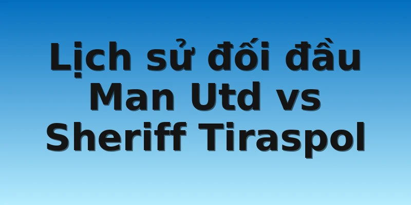 Lịch sử đối đầu Man Utd vs Sheriff Tiraspol