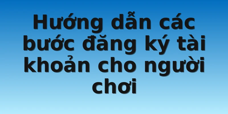 Hướng dẫn các bước đăng ký tài khoản cho người chơi