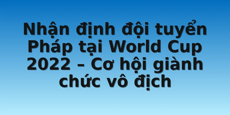 Nhận định đội tuyển Pháp tại World Cup 2022 – Cơ hội giành chức vô địch