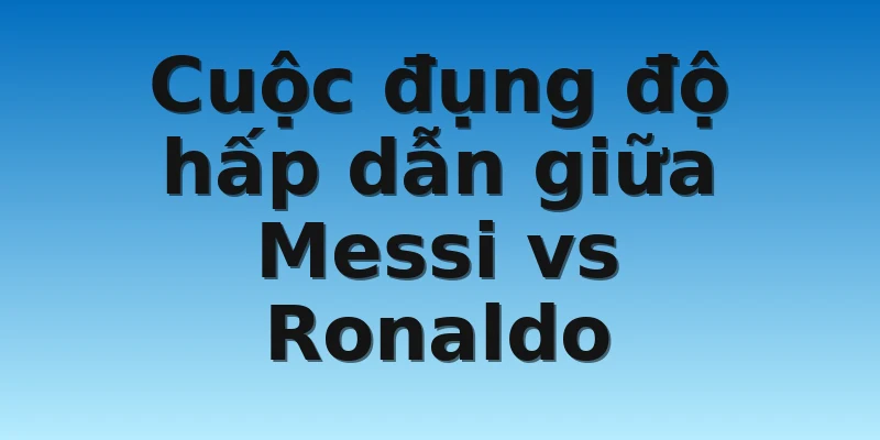 Cuộc đụng độ hấp dẫn giữa Messi vs Ronaldo