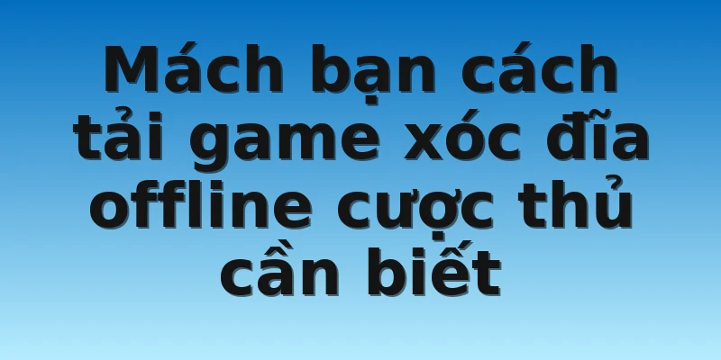 Mách bạn cách tải game xóc đĩa offline cược thủ cần biết