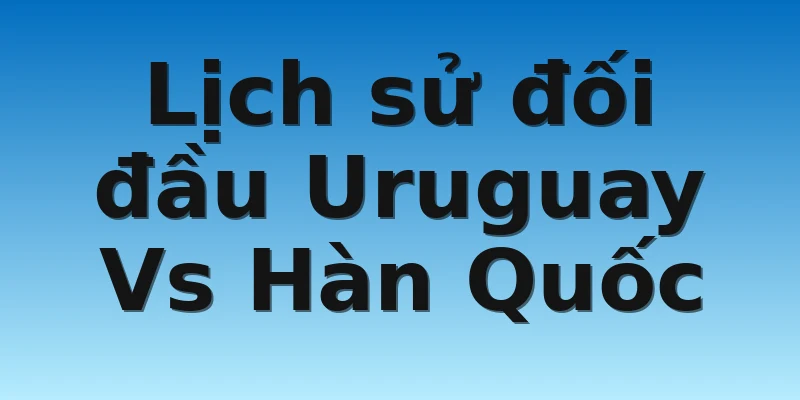Lịch sử đối đầu Uruguay Vs Hàn Quốc