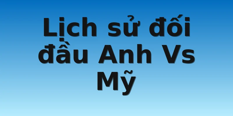 Lịch sử đối đầu Anh Vs Mỹ