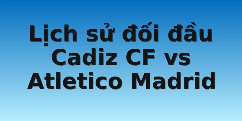 W88_Soi Kèo Cadiz CF Vs Atletico Madrid, 21h15 29/10 4 Lịch sử đối đầu Cadiz CF vs Atletico Madrid