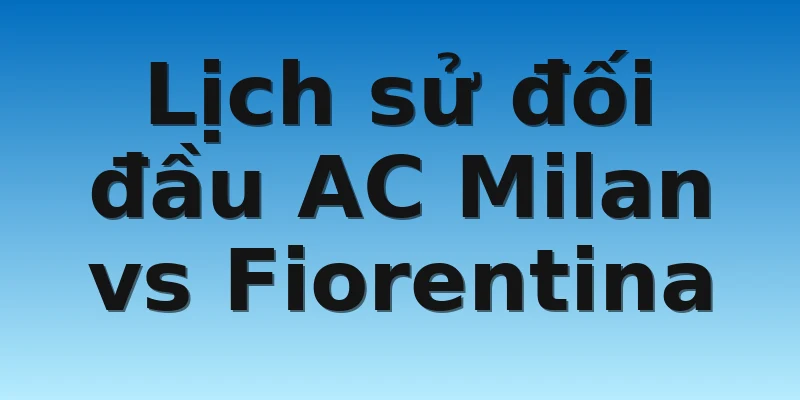 W88_Soi kèo AC Milan Vs Fiorentina, 00h00 14/11 4 Lịch sử đối đầu AC Milan vs Fiorentina