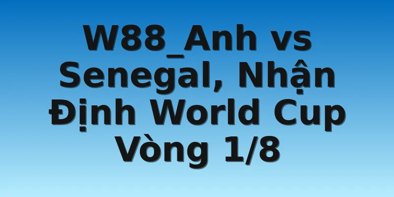 W88_Anh vs Senegal, Nhận Định World Cup Vòng 1/8