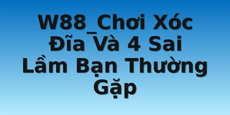 W88_Chơi Xóc Đĩa Và 4 Sai Lầm Bạn Thường Gặp