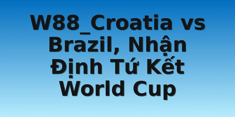 W88_Croatia vs Brazil, Nhận Định Tứ Kết World Cup