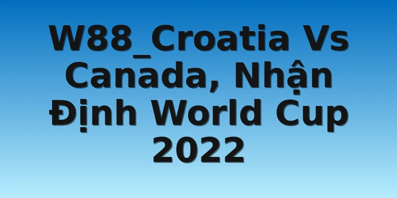 W88_Croatia Vs Canada, Nhận Định World Cup 2022