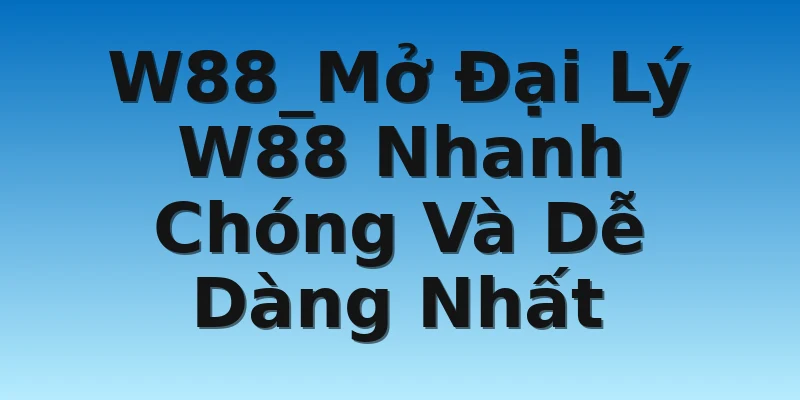 W88_Mở Đại Lý W88 Nhanh Chóng Và Dễ Dàng Nhất