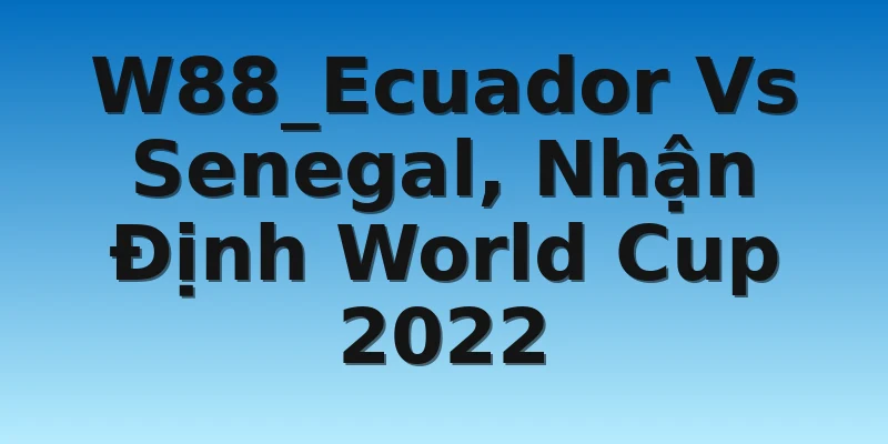 W88_Ecuador Vs Senegal, Nhận Định World Cup 2022