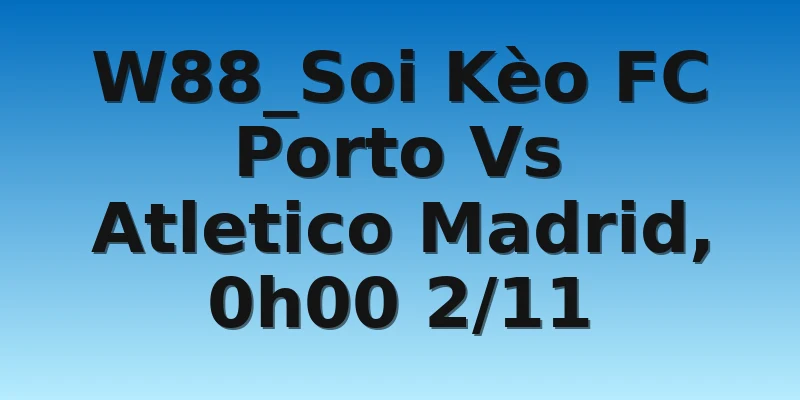 W88_Soi Kèo FC Porto Vs Atletico Madrid, 0h00 2/11