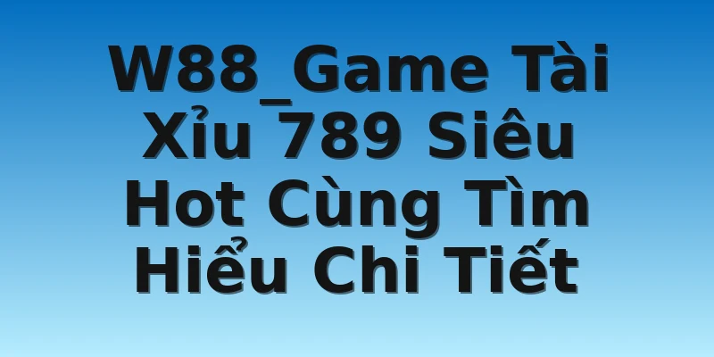 W88_Game Tài Xỉu 789 Siêu Hot Cùng Tìm Hiểu Chi Tiết