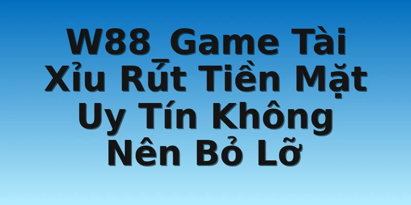 W88_Game Tài Xỉu Rút Tiền Mặt Uy Tín Không Nên Bỏ Lỡ