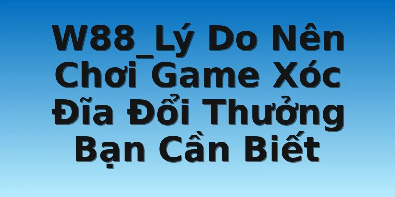 W88_Lý Do Nên Chơi Game Xóc Đĩa Đổi Thưởng Bạn Cần Biết