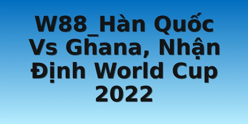 W88_Hàn Quốc Vs Ghana, Nhận Định World Cup 2022