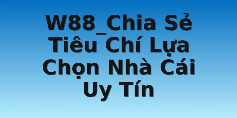 W88_Chia Sẻ Tiêu Chí Lựa Chọn Nhà Cái Uy Tín
