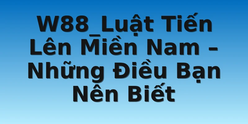 W88_Luật Tiến Lên Miền Nam – Những Điều Bạn Nên Biết