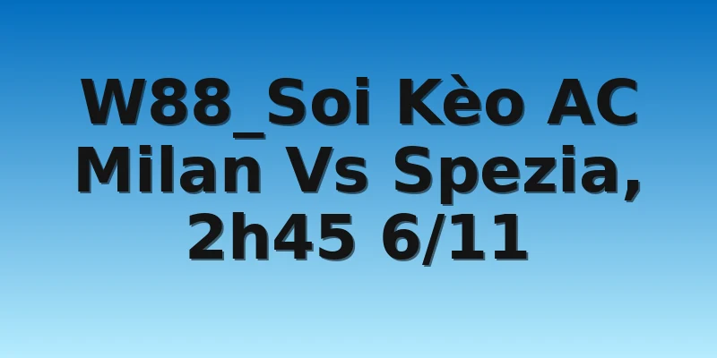 W88_Soi Kèo AC Milan Vs Spezia, 2h45 6/11