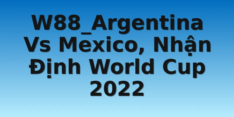 W88_Argentina Vs Mexico, Nhận Định World Cup 2022