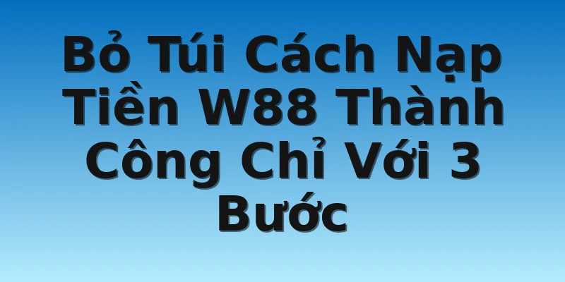 Bỏ Túi Cách Nạp Tiền W88 Thành Công Chỉ Với 3 Bước