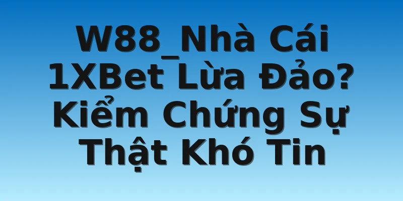 W88_Nhà Cái 1XBet Lừa Đảo? Kiểm Chứng Sự Thật Khó Tin