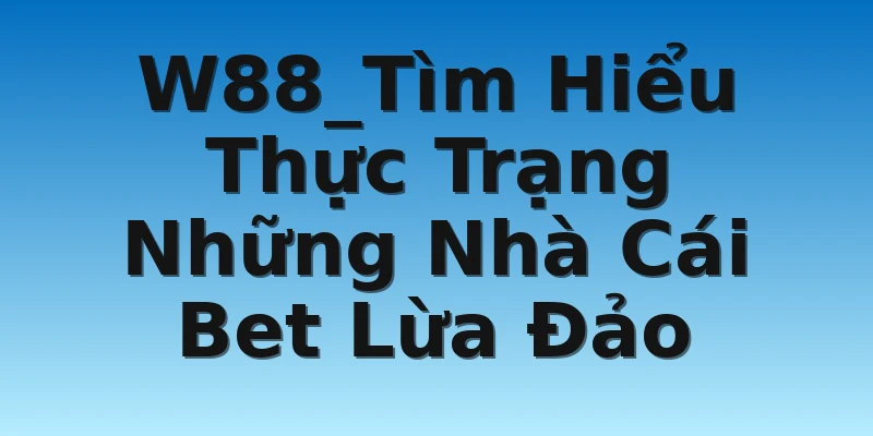 W88_Tìm Hiểu Thực Trạng Những Nhà Cái Bet Lừa Đảo