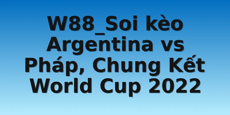 W88_Soi kèo Argentina vs Pháp, Chung Kết World Cup 2022