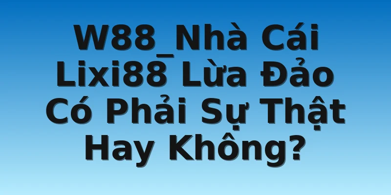 W88_Nhà Cái Lixi88 Lừa Đảo Có Phải Sự Thật Hay Không?