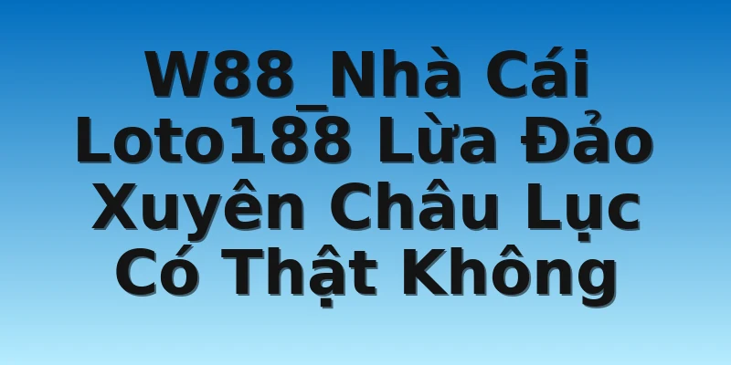 W88_Nhà Cái Loto188 Lừa Đảo Xuyên Châu Lục Có Thật Không